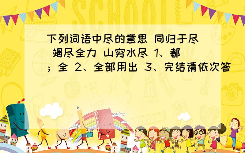 下列词语中尽的意思 同归于尽 竭尽全力 山穷水尽 1、都；全 2、全部用出 3、完结请依次答