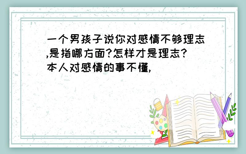 一个男孩子说你对感情不够理志,是指哪方面?怎样才是理志?本人对感情的事不懂,