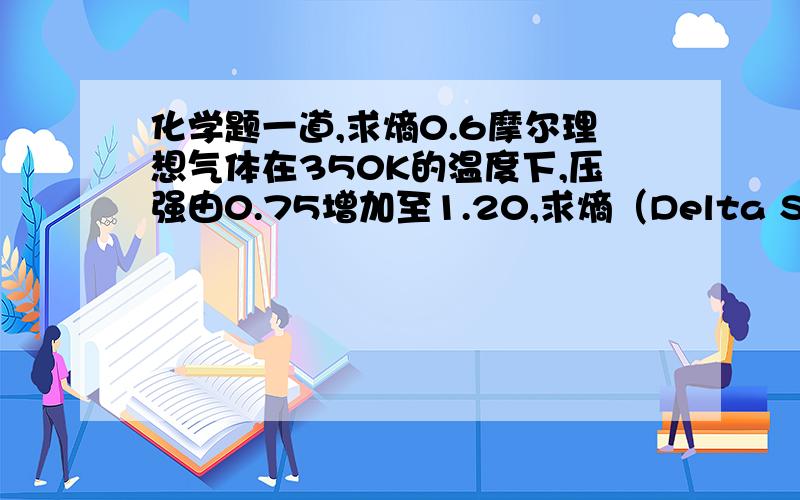 化学题一道,求熵0.6摩尔理想气体在350K的温度下,压强由0.75增加至1.20,求熵（Delta S）.