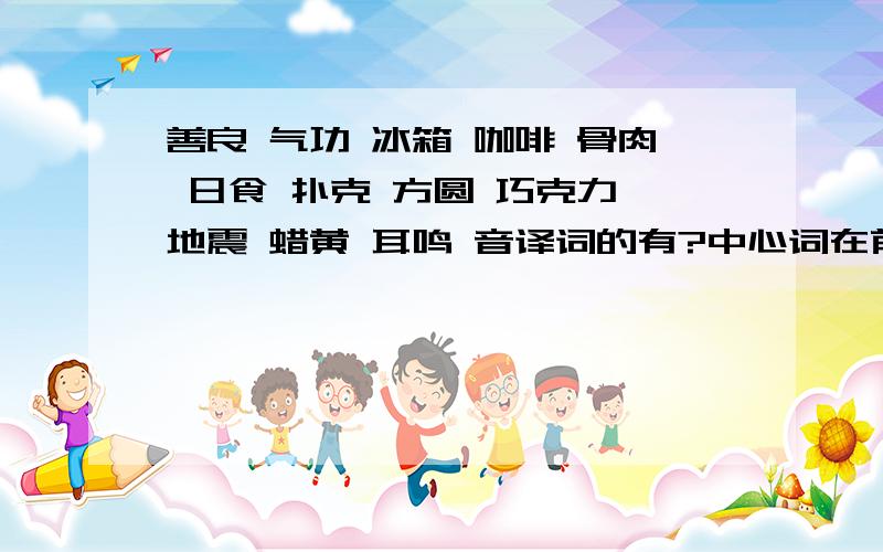 善良 气功 冰箱 咖啡 骨肉 日食 扑克 方圆 巧克力 地震 蜡黄 耳鸣 音译词的有?中心词在前的有?中心词在后的有?两字并列关系的有?