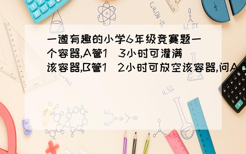 一道有趣的小学6年级竞赛题一个容器,A管1／3小时可灌满该容器,B管1／2小时可放空该容器,问A,B两管同时灌放,多少时间可灌满该容器?请列出算式．