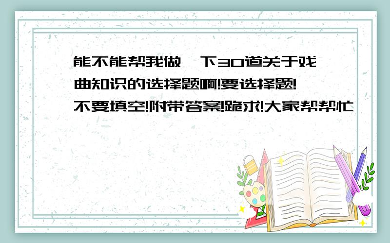 能不能帮我做一下30道关于戏曲知识的选择题啊!要选择题!不要填空!附带答案!跪求!大家帮帮忙、、不要用前面几篇来糊弄我呀！！跪求啊！！！！！！！！！