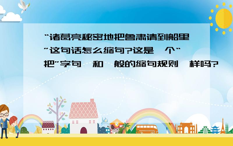 “诸葛亮秘密地把鲁肃请到船里”这句话怎么缩句?这是一个“把”字句,和一般的缩句规则一样吗?