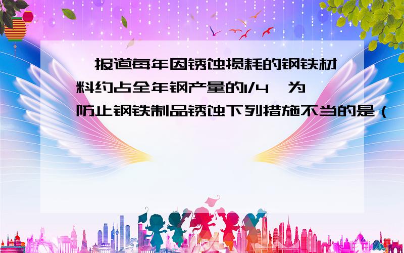 椐报道每年因锈蚀损耗的钢铁材料约占全年钢产量的1/4,为防止钢铁制品锈蚀下列措施不当的是（　　）A．在铁制品表面镀上一层其它金属B．在车、船的表面喷涂油漆C．将使用后的铁锅洗净