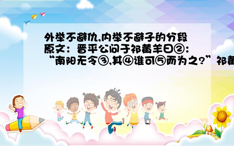 外举不避仇,内举不避子的分段原文：晋平公问于祁黄羊曰②：“南阳无令③,其④谁可⑤而为之?”祁黄羊曰：“解狐可.”平公曰：“解狐非子之仇邪?”对曰：“君问可,非问臣之仇也.”平公