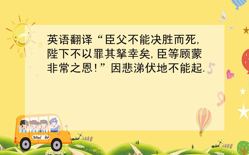 英语翻译“臣父不能决胜而死,陛下不以罪其拏幸矣,臣等顾蒙非常之恩!”因悲涕伏地不能起.