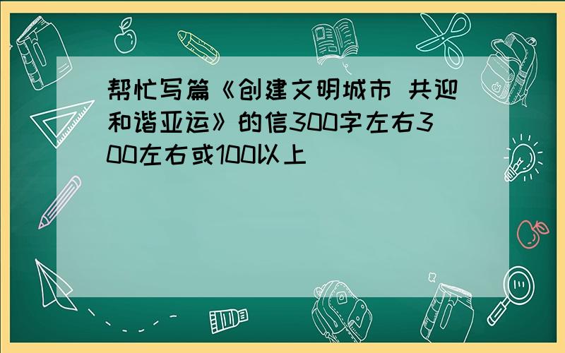 帮忙写篇《创建文明城市 共迎和谐亚运》的信300字左右300左右或100以上