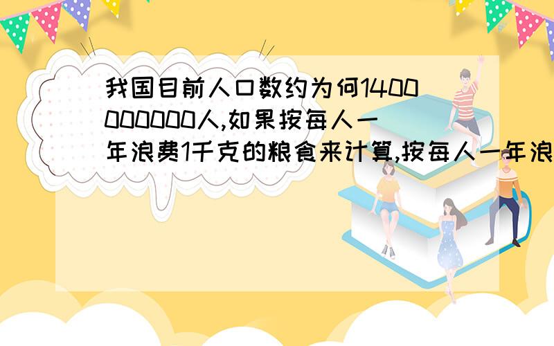 我国目前人口数约为何1400000000人,如果按每人一年浪费1千克的粮食来计算,按每人一年浪费1千克的粮食来计算,那么全国一年会浪费多少亿千克的粮食?