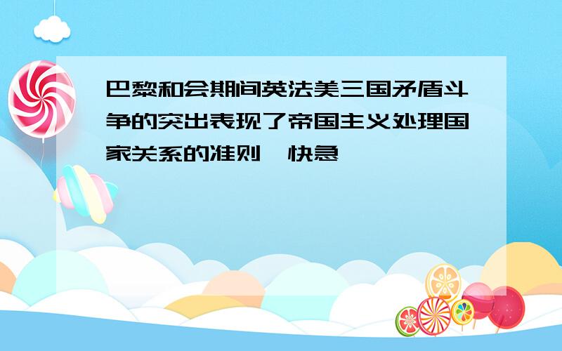 巴黎和会期间英法美三国矛盾斗争的突出表现了帝国主义处理国家关系的准则,快急