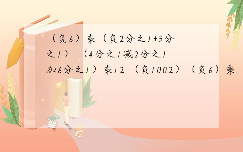 （负6）乘（负2分之1+3分之1） （4分之1减2分之1加6分之1）乘12 （负1002）（负6）乘（负2分之1+3分之1） （4分之1减2分之1加6分之1）乘12 （负1002）乘17 都等于多少,