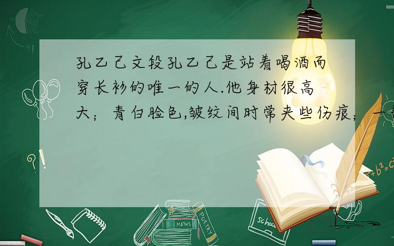 孔乙己文段孔乙己是站着喝酒而穿长衫的唯一的人.他身材很高大；青白脸色,皱纹间时常夹些伤痕；一部乱蓬蓬的花白的胡子.穿的虽然是长衫,可是又脏又破,似乎十多年没有补,也没有洗.他对