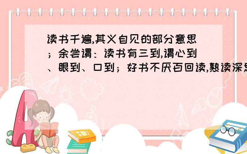 读书千遍,其义自见的部分意思；余尝谓：读书有三到,谓心到、眼到、口到；好书不厌百回读,熟读深思子自知义：见：余：若：远遁：厌：子：