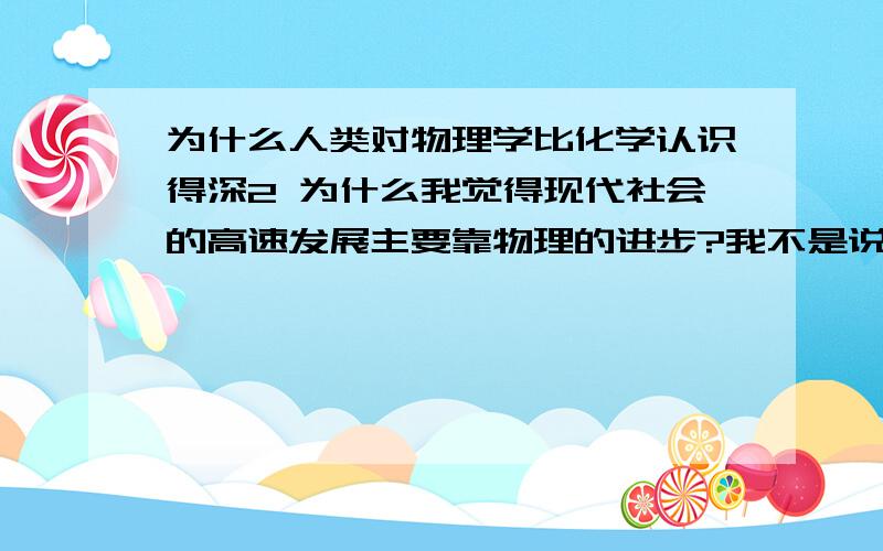 为什么人类对物理学比化学认识得深2 为什么我觉得现代社会的高速发展主要靠物理的进步?我不是说没靠化学,只是觉得即使化学没有发展多少,我们也会步入进代与现代.3 我觉得比起物理,我