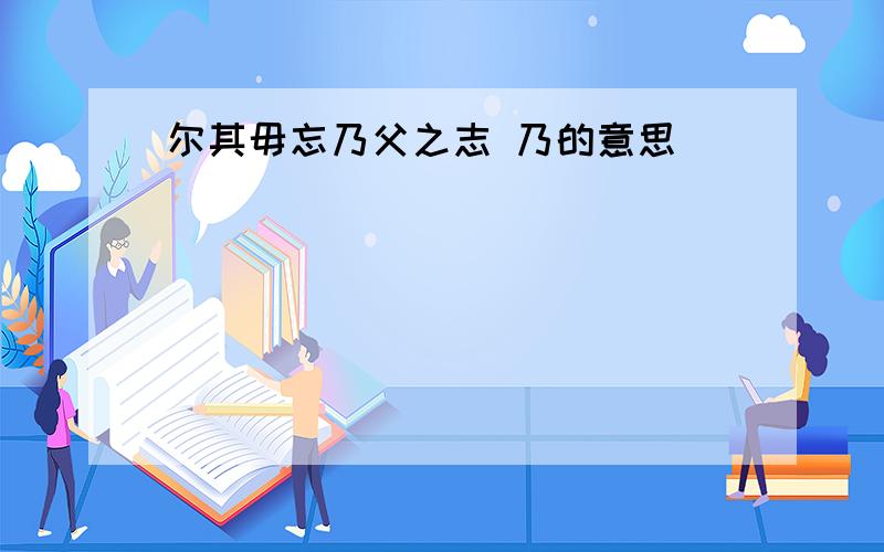 尔其毋忘乃父之志 乃的意思