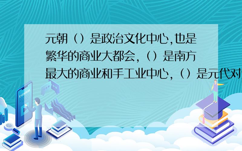 元朝（）是政治文化中心,也是繁华的商业大都会,（）是南方最大的商业和手工业中心,（）是元代对外贸易的重要港口,被外国旅游家誉为世界第一大港.明清时期,在全国各地,涌现了许多地域