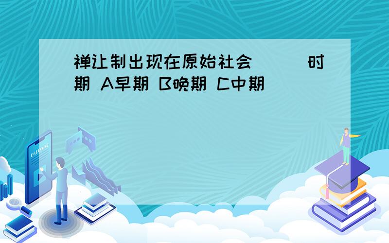 禅让制出现在原始社会___时期 A早期 B晚期 C中期