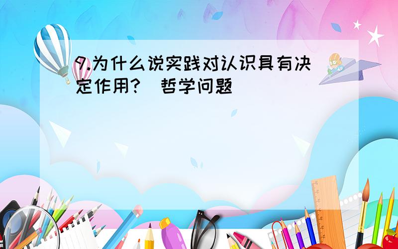 9.为什么说实践对认识具有决定作用?(哲学问题)