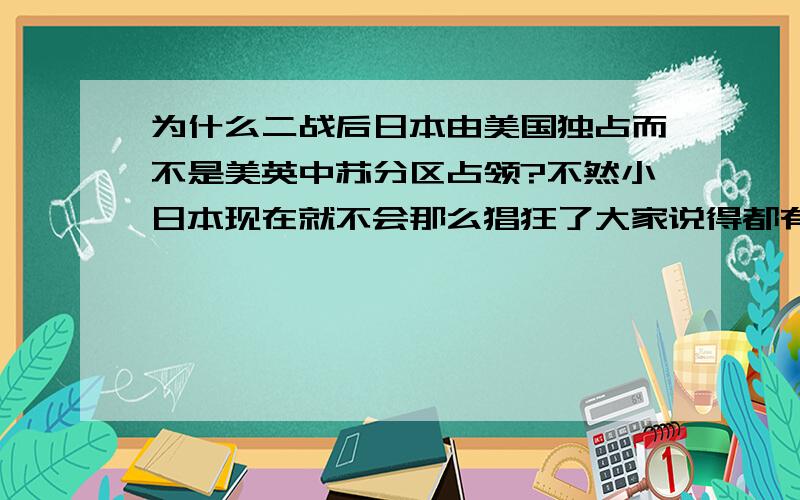 为什么二战后日本由美国独占而不是美英中苏分区占领?不然小日本现在就不会那么猖狂了大家说得都有理,尤其是一楼,很令我振奋,但我只能选最优.