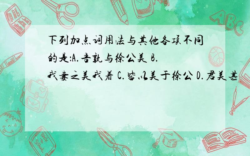 下列加点词用法与其他各项不同的是：A.吾孰与徐公美 B.我妻之美我着 C.皆以美于徐公 D.君美甚