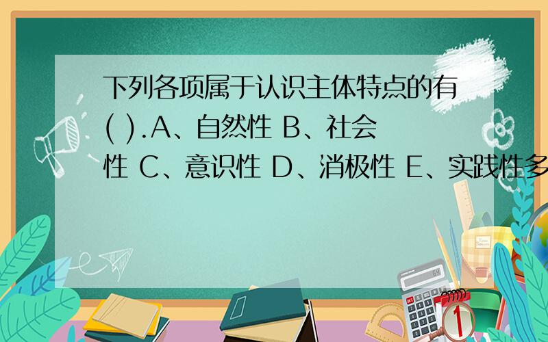 下列各项属于认识主体特点的有( ).A、自然性 B、社会性 C、意识性 D、消极性 E、实践性多选题