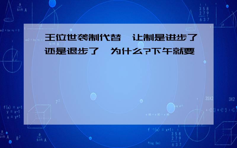 王位世袭制代替禅让制是进步了还是退步了,为什么?下午就要……