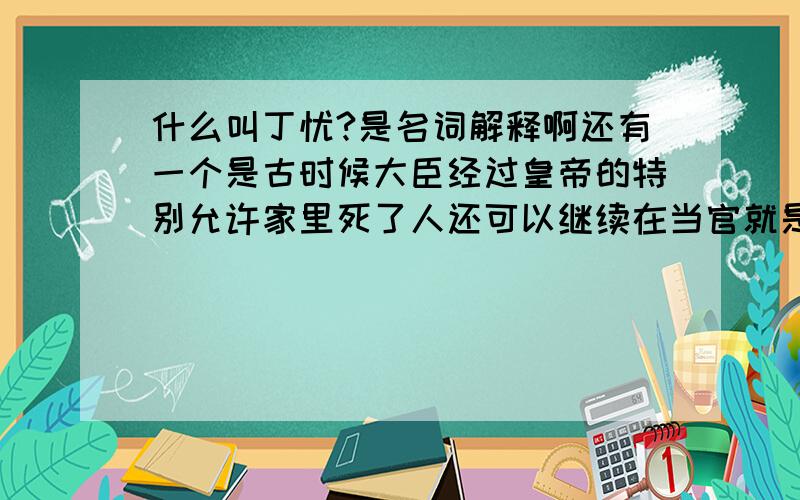 什么叫丁忧?是名词解释啊还有一个是古时候大臣经过皇帝的特别允许家里死了人还可以继续在当官就是不用去丁忧的那个叫什么?