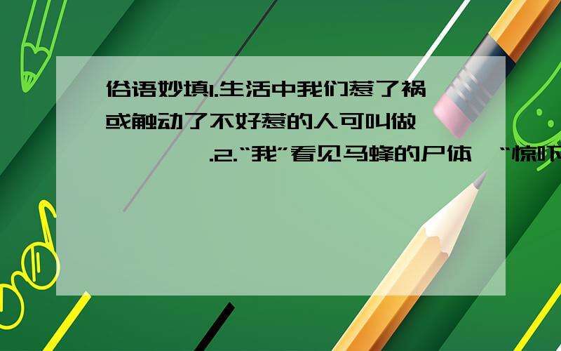 俗语妙填1.生活中我们惹了祸或触动了不好惹的人可叫做——————.2.“我”看见马蜂的尸体,“惊吓得差点叫起来,慌忙跳开细节用日常生活中的一句俗语来概括应是——————————