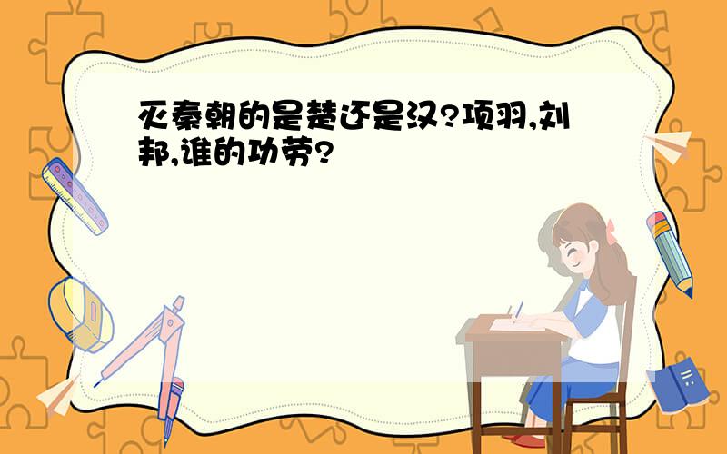 灭秦朝的是楚还是汉?项羽,刘邦,谁的功劳?