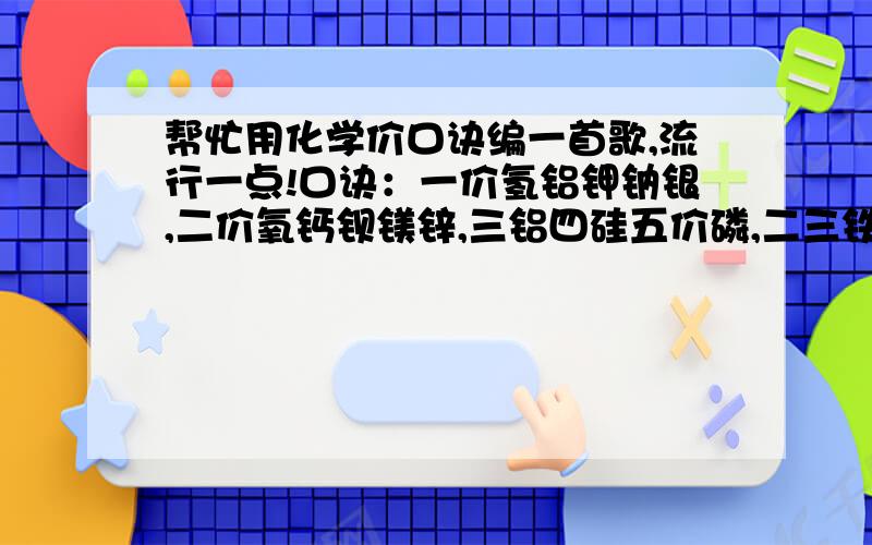 帮忙用化学价口诀编一首歌,流行一点!口诀：一价氢铝钾钠银,二价氧钙钡镁锌,三铝四硅五价磷,二三铁,二四碳,二四六硫齐全,正负变价要记清,铜汞二价最常见,单质元素价为0.