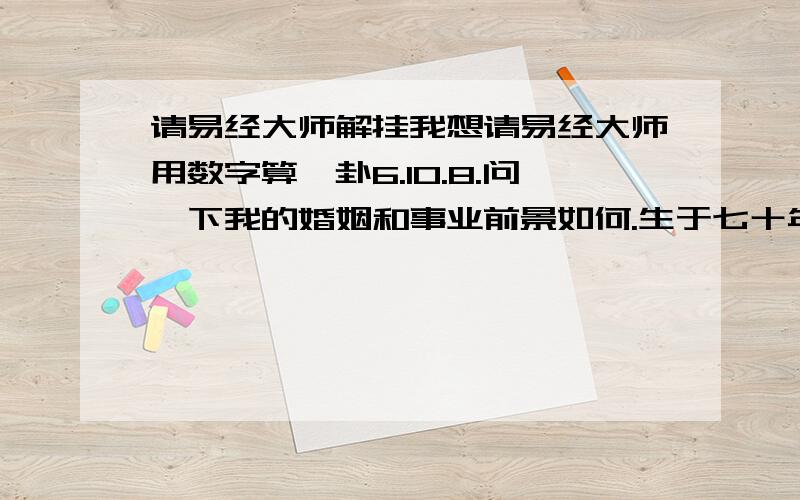 请易经大师解挂我想请易经大师用数字算一卦6.10.8.问一下我的婚姻和事业前景如何.生于七十年代,属虎的.籍贯是河北.现西安.要事实.性别,男