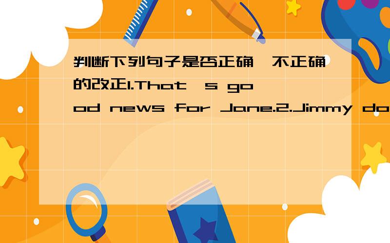 判断下列句子是否正确,不正确的改正1.That's good news for Jane.2.Jimmy don't like go to school.3.San must takes some medicine.4.Jimmu have a toothache.Must he sees a dentist/5.Mr.Williams are ill.He must stay in bed of another two days.