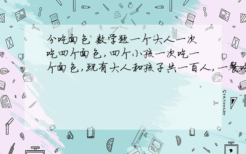 分吃面包 数学题一个大人一次吃四个面包,四个小孩一次吃一个面包,现有大人和孩子共一百人,一餐吃一百个面包,问有孩子大人各多少人?解析  算式