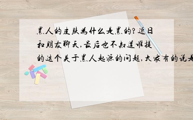 黑人的皮肤为什么是黑的?近日和朋友聊天,最后也不知道谁提的这个关于黑人起源的问题,大家有的说是基因为题、有的说是日光问题让我们争了好久都没有结果,有知道详细结果的请回复?急