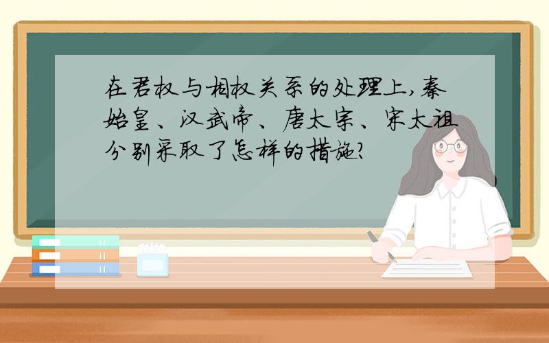 在君权与相权关系的处理上,秦始皇、汉武帝、唐太宗、宋太祖分别采取了怎样的措施?