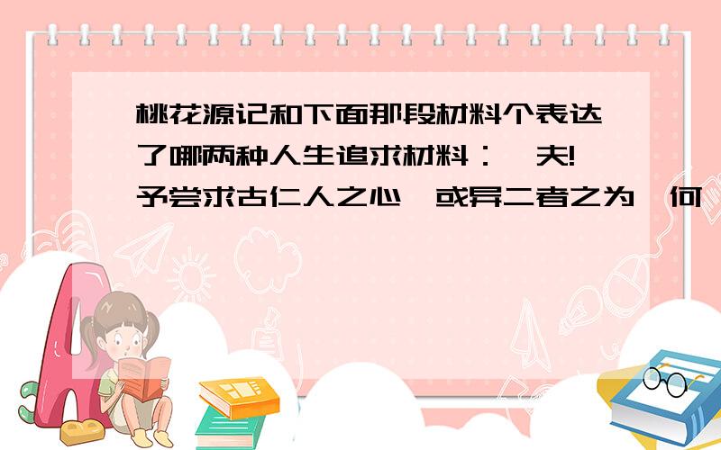 桃花源记和下面那段材料个表达了哪两种人生追求材料：嗟夫!予尝求古仁人之心,或异二者之为,何哉?不以物喜,不以己悲. 居庙堂之高则忧其民,处江湖之远则忧其君.是进亦忧,退亦忧.然则何