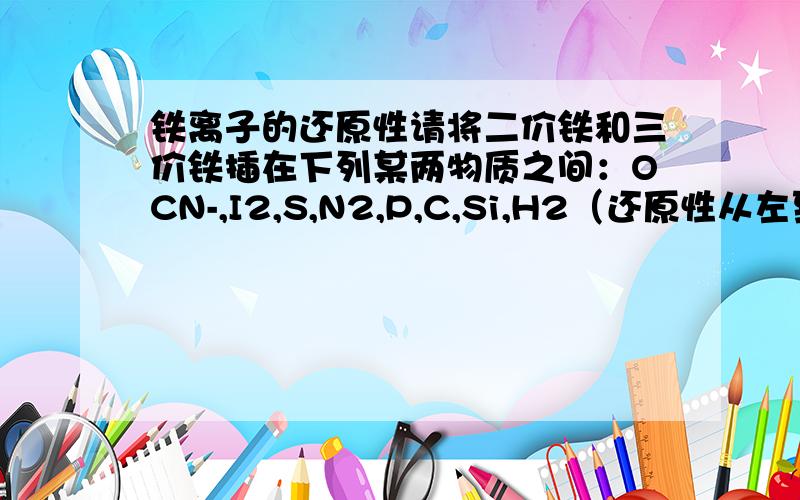 铁离子的还原性请将二价铁和三价铁插在下列某两物质之间：OCN-,I2,S,N2,P,C,Si,H2（还原性从左到右依次增强）不确定的别来迷惑我!我这可是要用的!