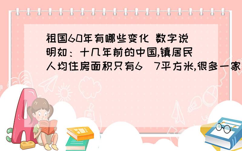 祖国60年有哪些变化 数字说明如：十几年前的中国,镇居民人均住房面积只有6．7平方米,很多一家三代挤在一间房子里.今天城镇人均住宅建筑面积超过10平方米.又如：十几年前,拥有自己的轿