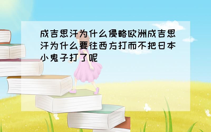 成吉思汗为什么侵略欧洲成吉思汗为什么要往西方打而不把日本小鬼子打了呢