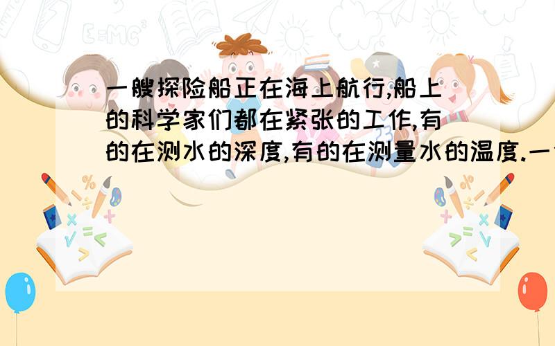 一艘探险船正在海上航行,船上的科学家们都在紧张的工作,有的在测水的深度,有的在测量水的温度.一位气象学家将一只氢气球凑近耳朵听了听,马上说 海上风暴即将来袭.就在当天夜里发生了