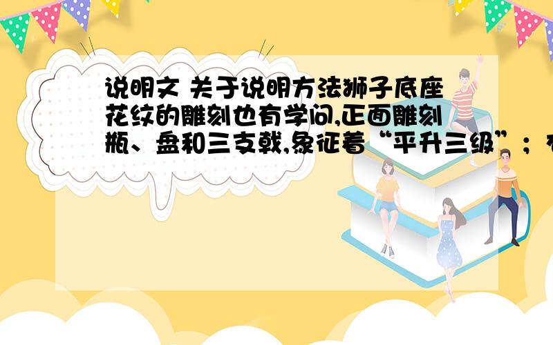 说明文 关于说明方法狮子底座花纹的雕刻也有学问,正面雕刻瓶、盘和三支戟,象征着“平升三级”；右面刻有牡丹和松柏,象征“富贵长春”；左面刻的是“文房四宝”,象征“文采风流”；