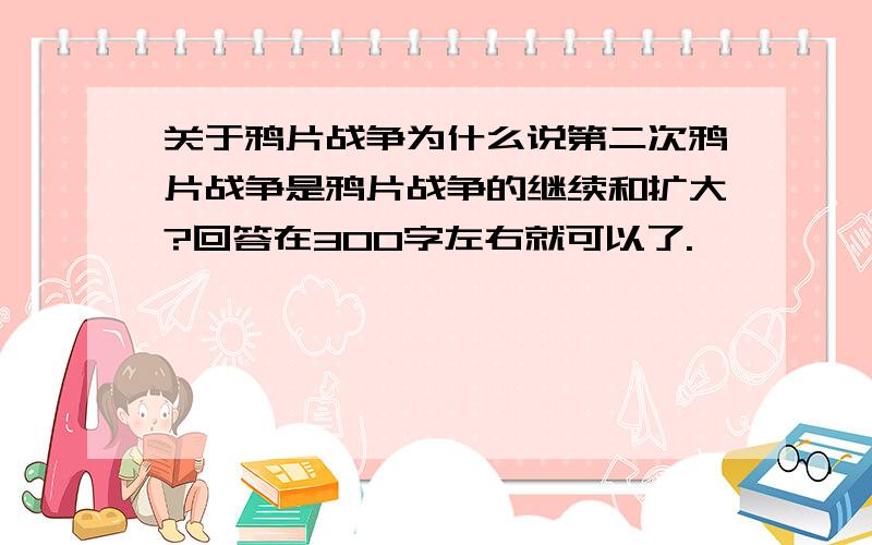 关于鸦片战争为什么说第二次鸦片战争是鸦片战争的继续和扩大?回答在300字左右就可以了.