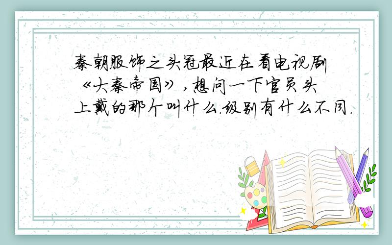 秦朝服饰之头冠最近在看电视剧《大秦帝国》,想问一下官员头上戴的那个叫什么.级别有什么不同.