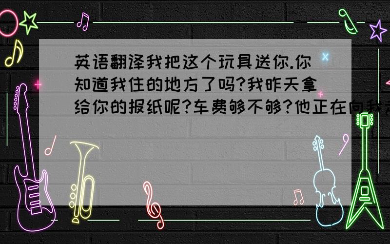 英语翻译我把这个玩具送你.你知道我住的地方了吗?我昨天拿给你的报纸呢?车费够不够?他正在向我走过来.他手里拿着手机.那里离阿丽上班的地方不远.你在阿丽上班的地方下车,然后再转车.