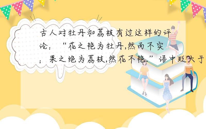 古人对牡丹和荔枝有过这样的评论：“花之艳为牡丹,然而不实；果之绝为荔枝,然花不艳.”语中贬大于褒.如果我们用宽厚的角度去看待事物,应把古人的评论改为什么?