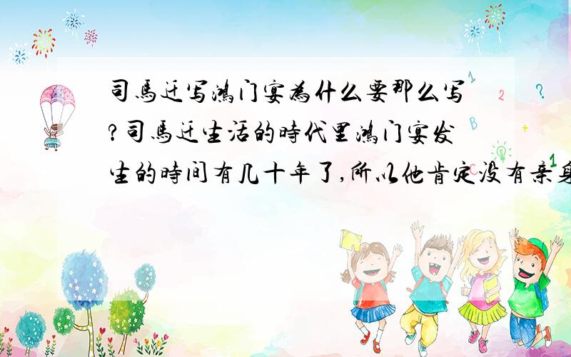 司马迁写鸿门宴为什么要那么写?司马迁生活的时代里鸿门宴发生的时间有几十年了,所以他肯定没有亲身经历过,而且留下来的记载也不一定很详细很真实,可是他为什么要写的那么生动惊险,