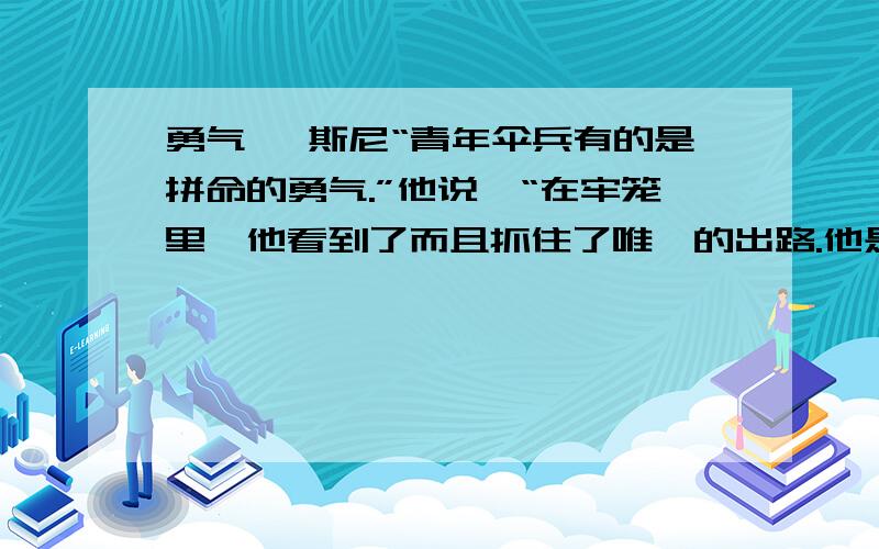 勇气 狄斯尼“青年伞兵有的是拼命的勇气.”他说,“在牢笼里,他看到了而且抓住了唯一的出路.他是个机智勇敢的孩子.不过,那位法国妇女的勇气呢,是经常同你在一起,永远不会让你丢脸的.她