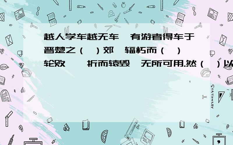 越人学车越无车,有游者得车于晋楚之（ ）郊,辐朽而（ ）轮败,輗折而辕毁,无所可用.然（ ）以（ ）其乡之未尝有也,舟载以归而夸诸人.观者闻其夸而信之,以为车固（ ）若是（ ）,效而为（