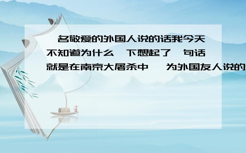 一名敬爱的外国人说的话我今天不知道为什么一下想起了一句话就是在南京大屠杀中 一为外国友人说的话 好象是（人是有人性的 就算他是日本人 有一天很多的日本记者来到了难民营那里有