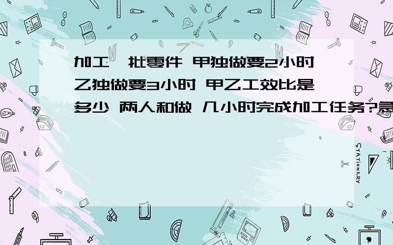 加工一批零件 甲独做要2小时乙独做要3小时 甲乙工效比是多少 两人和做 几小时完成加工任务?急