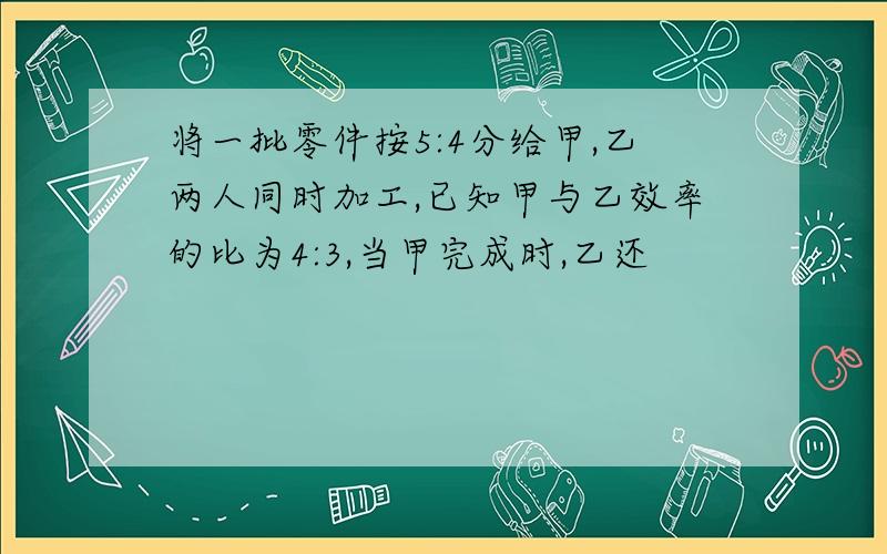 将一批零件按5:4分给甲,乙两人同时加工,已知甲与乙效率的比为4:3,当甲完成时,乙还